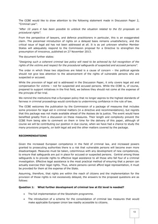 The CCBE would like to draw attention to the following statement made in Discussion Paper 2,
“Criminal Law”:
“After 10 years it has been possible to unblock the situation related to the EU proposals on
procedural rights”.
From the perspective of lawyers, and defence practitioners in particular, this is an exaggerated
claim. The piecemeal introduction of rights on a delayed basis remains unsatisfactory, and the
critical issue of legal aid has not been addressed at all. It is as yet unknown whether Member
States will adequately respond to the Commission proposal for a Directive to strengthen the
presumption of innocence, published on 27 November 2013.
The document further states:
“Designing such a coherent criminal law policy will need to be achieved by full recognition of the
rights of the victims and respect for the procedural safeguards of suspected and accused persons”.
The order in which these two objectives are listed is a cause of concern – the political agenda
should not give less attention to the advancement of the rights of vulnerable persons who are
suspected or accused.
While the provision of legal aid is addressed in the Discussion Paper, it only covers legal aid and
compensation for victims – not for suspected and accused persons. While the CCBE is, of course,
prepared to support initiatives in the first field, we believe they should not come at the expense of
the principle of fair trial.
We remind the institutions that a European policy that no longer aspires to the highest standards of
fairness in criminal proceedings would contribute to undermining confidence in the rule of law.
The CCBE welcomes the publication by the Commission of a package of measures that includes
some provision for legal aid in criminal matters (in a directive and recommendations), but regrets
that this package was not made available ahead of the Assises de la justice. The event would have
benefited greatly from a discussion on these measures. Their length and complexity prevent the
CCBE from being able to comment on them in time for the delivery of this paper, although of
course we will be contributing our position in due course, when we have had a chance to study the
many provisions properly, on both legal aid and the other matters covered by the package.
RECOMMENDATIONS
Given the increased European competence in the field of criminal law, and increased powers
granted to prosecuting authorities there is a risk that vulnerable persons will become even more
disadvantaged. Measures must be taken, coterminous with any development of new competences,
to ensure that safeguards are put in place for accused or suspected persons. Central among those
safeguards is to provide rights to effective legal assistance to all those who fall foul of a criminal
investigation. Effective legal assistance is the most practical method of ensuring that a person can
actually exercise their legal rights. Thus, where persons cannot afford legal representation, it must
be provided for them at the expense of the State.
Assuming, therefore, that rights are within the reach of citizens and the implementation for the
provision of those rights is not excessively delayed, the answers to the proposed questions are as
follows:
Question 1:

What further development of criminal law at EU level is needed?



The full implementation of the Stockholm programme.



The introduction of a scheme for the consolidation of criminal law measures that would
make applicable European Union law readily accessible to citizens.

13

 