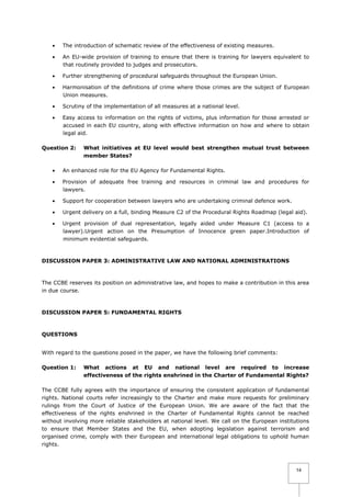 

The introduction of schematic review of the effectiveness of existing measures.



An EU-wide provision of training to ensure that there is training for lawyers equivalent to
that routinely provided to judges and prosecutors.



Further strengthening of procedural safeguards throughout the European Union.



Harmonisation of the definitions of crime where those crimes are the subject of European
Union measures.



Scrutiny of the implementation of all measures at a national level.



Easy access to information on the rights of victims, plus information for those arrested or
accused in each EU country, along with effective information on how and where to obtain
legal aid.

Question 2:

What initiatives at EU level would best strengthen mutual trust between
member States?



An enhanced role for the EU Agency for Fundamental Rights.



Provision of adequate free training and resources in criminal law and procedures for
lawyers.



Support for cooperation between lawyers who are undertaking criminal defence work.



Urgent delivery on a full, binding Measure C2 of the Procedural Rights Roadmap (legal aid).



Urgent provision of dual representation, legally aided under Measure C1 (access to a
lawyer).Urgent action on the Presumption of Innocence green paper.Introduction of
minimum evidential safeguards.

DISCUSSION PAPER 3: ADMINISTRATIVE LAW AND NATIONAL ADMINISTRATIONS

The CCBE reserves its position on administrative law, and hopes to make a contribution in this area
in due course.

DISCUSSION PAPER 5: FUNDAMENTAL RIGHTS

QUESTIONS
With regard to the questions posed in the paper, we have the following brief comments:
Question 1:

What actions at EU and national level are required to increase
effectiveness of the rights enshrined in the Charter of Fundamental Rights?

The CCBE fully agrees with the importance of ensuring the consistent application of fundamental
rights. National courts refer increasingly to the Charter and make more requests for preliminary
rulings from the Court of Justice of the European Union. We are aware of the fact that the
effectiveness of the rights enshrined in the Charter of Fundamental Rights cannot be reached
without involving more reliable stakeholders at national level. We call on the European institutions
to ensure that Member States and the EU, when adopting legislation against terrorism and
organised crime, comply with their European and international legal obligations to uphold human
rights.

14

 