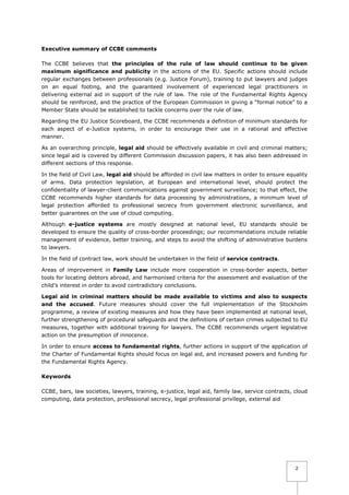 Executive summary of CCBE comments
The CCBE believes that the principles of the rule of law should continue to be given
maximum significance and publicity in the actions of the EU. Specific actions should include
regular exchanges between professionals (e.g. Justice Forum), training to put lawyers and judges
on an equal footing, and the guaranteed involvement of experienced legal practitioners in
delivering external aid in support of the rule of law. The role of the Fundamental Rights Agency
should be reinforced, and the practice of the European Commission in giving a “formal notice” to a
Member State should be established to tackle concerns over the rule of law.
Regarding the EU Justice Scoreboard, the CCBE recommends a definition of minimum standards for
each aspect of e-Justice systems, in order to encourage their use in a rational and effective
manner.
As an overarching principle, legal aid should be effectively available in civil and criminal matters;
since legal aid is covered by different Commission discussion papers, it has also been addressed in
different sections of this response.
In the field of Civil Law, legal aid should be afforded in civil law matters in order to ensure equality
of arms. Data protection legislation, at European and international level, should protect the
confidentiality of lawyer-client communications against government surveillance; to that effect, the
CCBE recommends higher standards for data processing by administrations, a minimum level of
legal protection afforded to professional secrecy from government electronic surveillance, and
better guarantees on the use of cloud computing.
Although e-justice systems are mostly designed at national level, EU standards should be
developed to ensure the quality of cross-border proceedings; our recommendations include reliable
management of evidence, better training, and steps to avoid the shifting of administrative burdens
to lawyers.
In the field of contract law, work should be undertaken in the field of service contracts.
Areas of improvement in Family Law include more cooperation in cross-border aspects, better
tools for locating debtors abroad, and harmonised criteria for the assessment and evaluation of the
child’s interest in order to avoid contradictory conclusions.
Legal aid in criminal matters should be made available to victims and also to suspects
and the accused. Future measures should cover the full implementation of the Stockholm
programme, a review of existing measures and how they have been implemented at national level,
further strengthening of procedural safeguards and the definitions of certain crimes subjected to EU
measures, together with additional training for lawyers. The CCBE recommends urgent legislative
action on the presumption of innocence.
In order to ensure access to fundamental rights, further actions in support of the application of
the Charter of Fundamental Rights should focus on legal aid, and increased powers and funding for
the Fundamental Rights Agency.
Keywords
CCBE, bars, law societies, lawyers, training, e-justice, legal aid, family law, service contracts, cloud
computing, data protection, professional secrecy, legal professional privilege, external aid

2

 