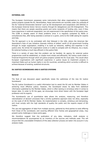 EXTERNAL AID
The European Commission possesses some instruments that allow organisations to implement
justice projects outside the EU. Nevertheless, these instruments are normally under the umbrella of
the EU “external Directorates General” such as DG Development and Cooperation (DG DEVCO) or
the European External Action Service (mainly through EU delegations) and DG Enlargement. This
means that there are people awarding grants and some recipients of funding who, even if they
have experience in external cooperation, are not experienced in the specificities of the justice area.
The CCBE is already aware of these problems since it is regularly contacted by NGOs or
consultancies that, after being awarded a contract or a grant, come to the CCBE asking for experts
and help.
The EU approach is to be contrasted with that followed in the USA, where the American Bar
Association’s Rule of Law Initiative channels millions of dollars’ worth of US government funding
through its single organisation, enabling it to build up networks, staffing and expertise in the
justice area. No similar EU organisation exists or is able to compete with its influence. As a result,
EU external funding is much less efficient in the justice field.
There is a variety of ways that this problem can be handled. An agency for external justice
programmes could be established, or maybe more simply and efficiently, DG Justice could create a
Financial Programme through which all justice projects outside the EU must pass. This would allow
European organisations with significant experience in justice issues to implement projects in
important fields such as human rights in non EU countries, something which currently is difficult to
achieve because of existing, scattered structures.
EU JUSTICE SCOREBOARD AND E-JUSTICE SYSTEMS
General
The Rule of Law discussion paper specifically raises the usefulness of the new EU Justice
Scoreboard.
The EU Justice Scoreboard is a useful information tool to assist the EU and its Member States in
achieving more effective justice. However, the Scoreboard draws its data from statistical
information published by the Member States, which is often lacking or erroneous when it comes to
lawyer data. In order to fill the gaps, we encourage more direct liaison with the European legal
profession and its experts.
The Scoreboard’s use of quantitative data allows the analysis, measuring, and therefore
rationalisation of decision processes that a strictly qualitative approach does not allow, especially
on the scale of 28 EU Member States. Its implementation is complex, ambitious and demanding,
and must comply with the high standards of quality the public and the experts expect of DG
Justice.
The use and aggregation of data from multiple sources, gathered by third parties to ends differing
from those of the scoreboard, and covering different time frames and geographical areas, may
present some challenges or leave some gaps.
We therefore suggest that the publication of any data, indicators, draft analysis or
recommendations be accompanied by an inventory of the sources and methods used. This will
ensure that the unavoidable limitations of this data collection process are taken into account in any
analysis made.

4

 