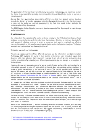 The publication of the Scoreboard should clearly lay out its methodology and objectives, explain
the choice of sources and list available alternatives at the time, and justify the choice of sources or
indicators used.
Several Bars have put in place observatories of their own that have already worked together
towards the delivery of country typologies within the European Union, and invites the Commission
to seek out the skills and methods developed in this field that could further facilitate the
implementation of the Scoreboard.
The CCBE has the further following comments about one aspect of the Scoreboard, to make it more
useful in the future.
E-justice systems
We believe that the evaluation of e-Justice systems, notably by the EU Justice Scoreboard, should
be based on comprehensive and relevant criteria that include a definition of minimum standards for
each aspect of e-Justice systems, in order to encourage their use in a rational and effective
manner. More detail on this specific aspect is given below under the following headings: ‘Evaluation
approach and methodology’ and ‘Evaluation criteria’.
Evaluation approach and methodology
Providing a precise overview of how different countries use the Information and Communication
Technology (ICT) systems for courts in their judicial systems is a very important aspect that
deserves a lot more attention than it currently receives. It can not only provide an incentive to a
healthy competition of prestige between different court systems, but can also act as a repository of
best practices.
However, the current approach seems to lack a certain finesse and provides an incentive for a
minimalistic approach of using ICT tools, which at the end, does not provide a quicker resolution of
cases or better transparency in the working of courts. The current questions and methods of
scoring ICT systems are not able to provide any meaningful overview of how advanced the use of
ICT systems is in different Member States, as noted in Question No. "Q8" and in Table A1 on page
652 of The European Commission for the Efficiency of Justice (CEPEJ) study “The functioning of
judicial systems and the situation of the economy in the European Union Member States 3”, and in
Section 3.3 of the EU Justice Scoreboard.
ICT indexes are calculated according to three groupings ("Computer facilities used for the direct
assistance of judges and court clerks", "Systems for the registration and management of cases"
and "Electronic communication and information exchange between the courts and their
environment") and each grouping is awarded a score based on answers given to a questionnaire
(see chapter 5.3 the 2012 "Evaluation report on European judicial systems”4, mainly based on what
percentage of the courts use certain computer facilities, such as videoconferencing.
The first grouping, "Computer facilities used for the direct assistance of judges and court clerks"
surveys the percentage of courts with access to tools such as word processing, email and internet
access or "electronic files". The results show that with the exception of Greece, all courts in Europe
have access to such tools.
Based on the content of Table A1 and the uniformity of results in different countries, such a survey
can no longer provide meaningful information about the ICT facilities used by courts, because the
basis for comparison has been set very low. We suggest concentrating further efforts on a more
detailed overview of the current second and third grouping.

3

http://ec.europa.eu/justice/effective-justice/files/cepej_study_justice_scoreboard_en.pdf

4

http://www.coe.int/t/dghl/cooperation/cepej/evaluation/2012/Rapport_en.pdf

5

 