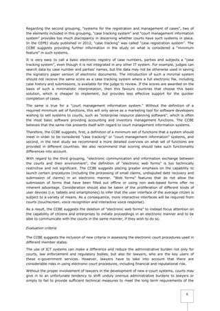 Regarding the second grouping, "systems for the registration and management of cases", two of
the elements included in this grouping, "case tracking system" and "court management information
system" provides too much discrepancy in discerning whether courts have such systems in place.
In the CEPEJ study published in 2012, "case tracking" was called "case registration system". The
CCBE suggests providing further information in the study on what is considered a “minimum
feature” in such systems.
It is very easy to call a basic electronic registry of case numbers, parties and subjects a "case
tracking system", even though it is not integrated in any other IT system. For example, judges can
search data by case number and parties' names, but the data may not be otherwise used in saving
the signatory paper version of electronic documents. The introduction of such a minimal system
should not receive the same score as a case tracking system where a full electronic file, including
case history and submissions, is available for the judge to review. If the scores are awarded on the
basis of such a minimalistic interpretation, then this favours countries that choose this basic
solution, which is cheaper to implement, but provides less effective support for the quicker
completion of cases.
The same is true for a "court management information system." Without the definition of a
required minimum set of functions, this will only serve as a marketing tool for software developers
wishing to sell systems to courts, such as "enterprise resource planning software", which is often
the most basic software providing accounting and inventory management functions. The CCBE
believes that the same risk presents itself with regard to court management information systems.
Therefore, the CCBE suggests, first, a definition of a minimum set of functions that a system should
meet in order to be considered "case tracking" or "court management information” systems, and
second, in the next study we recommend a more detailed overview on what set of functions are
provided in different countries. We also recommend that scoring should take such functionality
differences into account.
With regard to the third grouping, "electronic communication and information exchange between
the courts and their environment", the definition of "electronic web forms" is too technically
restrictive and not significant. The CCBE suggests placing greater emphasis on the capability to
launch certain procedures (including the processing of small claims, undisputed debt recovery and
submission of claims) in an electronic manner. "Web forms" features that do not allow the
submission of forms that have been filled out offline or using non web-based forms offer no
inherent advantage. Consideration should also be taken of the proliferation of different kinds of
user devices (i.e. tablets and smartphones) to infer that the user interface of the average citizen is
subject to a variety of means. As a consequence, more interactive interfaces will be required from
courts (touchscreen, voice recognition and interactive voice response).
As a result, the CCBE suggests the deletion of "electronic web forms" to instead focus attention on
the capability of citizens and enterprises to initiate proceedings in an electronic manner and to be
able to communicate with the courts in the same manner, if they wish to do so.
Evaluation criteria
The CCBE suggests the inclusion of new criteria in assessing the electronic court procedures used in
different member states.
The use of ICT systems can make a difference and reduce the administrative burden not only for
courts, law enforcement and regulatory bodies, but also for lawyers, who are the key users of
these e-government services. However, lawyers have to take into account that there are
considerable risks in using electronic court procedures, including financial and reputational risk.
Without the proper involvement of lawyers in the development of new e-court systems, courts may
give in to an unfortunate tendency to shift unduly onerous administrative burdens to lawyers or
simply to fail to provide sufficient technical measures to meet the long term requirements of the

6

 