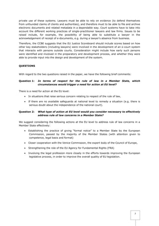 private use of these systems. Lawyers must be able to rely on evidence (to defend themselves
from unfounded claims of clients and authorities), and therefore must to be able to file and archive
electronic documents and related metadata in a dependable way. Court systems have to take into
account the different working practices of single-practitioner lawyers and law firms. Issues to be
raised include, for example, the possibility of being able to substitute a lawyer in the
acknowledgement of receipt of e-documents, e.g. during a lawyer's absence from business.
Therefore, the CCBE suggests that the EU Justice Scoreboard should include scores based on how
other key stakeholders (including lawyers) were involved in the development of an e-court system
that interacts with persons outside courts. Consideration might include how early such persons
were identified and involved in the preparatory and development process, and whether they were
able to provide input into the design and development of the system.
QUESTIONS
With regard to the two questions raised in the paper, we have the following brief comments:
Question 1:

In terms of respect for the rule of law in a Member State, which
circumstances would trigger a need for action at EU level?

There is a need for action at the EU level:


In situations that raise serious concern relating to respect of the rule of law,



If there are no available safeguards at national level to remedy a situation (e.g. there is
serious doubt about the independence of the national court).

Question 2:

What type of action at EU level would you consider necessary to effectively
address rule of law concerns in a Member State?

We suggest considering the following actions at the EU level to address rule of law concerns in a
Member State effectively:


Establishing the practice of giving “formal notice” to a Member State by the European
Commission, passed by the majority of the Member States (with attention given to
competence, legal basis and format)



Closer cooperation with the Venice Commission, the expert body of the Council of Europe,



Strengthening the role of the EU Agency for Fundamental Rights (FRA)



Involving the legal profession more closely in the efforts towards improving the European
legislative process, in order to improve the overall quality of EU legislation.

7

 