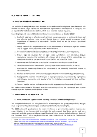 DISCUSSION PAPER 1: CIVIL LAW

1.1. GENERAL COMMENTS ON LEGAL AID
The provision of adequate legal aid is essential to the administration of justice both in the civil and
criminal law fields. Legal aid ensures more efficient representation on both sides of a dispute, and
an equality of arms between the parties, which is an essential feature of justice.
Regarding legal aid, we would like to refer to our recommendations of October 20105:
1. Deal with legal aid as a fundamental right that guarantees access to justice and allows real
and effective defence – and not only formal defence - which should be granted to all,
irrespective of residence or nationality. Consider legal aid as the priority procedural
safeguard;
2. Set up a specific EU budget line to ensure the development of a European legal-aid scheme
and to support national schemes within Member States.;
3. Give specific attention to assistance to suspects and particularly vulnerable groups;
4. Ensure legal-aid coverage for all legal areas, jurisdictions and alternative dispute
resolutions, including the assistance of a lawyer at all stages of the proceedings, the
assistance of experts, translation and interpretation, and other trial costs;
5. Guarantee specific coverage for additional costs arising out of cross-border trials;
6. Set common minimum standards for granting legal aid within the territory of the EU;
7. Circulate and make easy broad access for citizens to the necessary information on how to
receive legal aid;
8. Promote e-management for legal aid by applicants and interoperability by public services;
9. Recognise the essential role of lawyers in legal proceedings, in particular by highlighting
deontological supervision and quality of service initiatives developed by Bars and Law
Societies;
10. Support specific training for lawyers who provide services in the framework of legal aid.
Any developments towards European legal aid mechanisms should be compatible with existing
national legal aid schemes within Member States.
1.2. INFORMATION TECHNOLOGY LAW
a. Data protection – professional secrecy and legal professional privilege
The European Commission has always recognised that to improve the quality of legislation, thought
must be given to the potential impact on citizens and their fundamental rights.
The CCBE notes with great concern the recent revelations of governmental practices involving the
mass violation of the human right to private life and personal data being carried out on a
systematic scale by governmental agencies of leading Western powers, including Member States of
the European Union.6 Such allegations indicate clear violations of the Charter of Fundamental
5

English: http://www.ccbe.eu/fileadmin/user_upload/NTCdocument/EN_Legal_Aid_recomme1_1291033916.pdf
French: http://www.ccbe.eu/fileadmin/user_upload/NTCdocument/FR_Legal_Aid_recomme2_1291033916.pdf

6

See CCBE Statement on mass electronic surveillance by government bodies, October 2013,
http://www.ccbe.eu/fileadmin/user_upload/NTCdocument/EN_14142013_CCBE_Sta1_1382086457.pdf

8

 