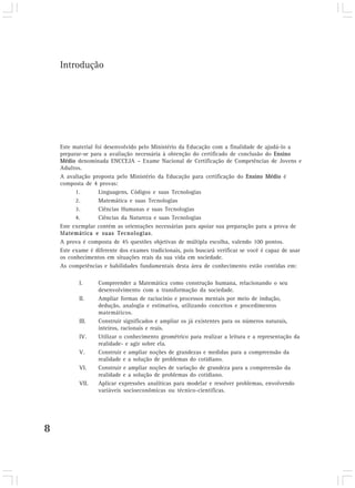 8
Este material foi desenvolvido pelo Ministério da Educação com a finalidade de ajudá-lo a
preparar-se para a avaliação necessária à obtenção do certificado de conclusão do Ensino
Médio denominada ENCCEJA – Exame Nacional de Certificação de Competências de Jovens e
Adultos.
A avaliação proposta pelo Ministério da Educação para certificação do Ensino Médio é
composta de 4 provas:
1. Linguagens, Códigos e suas Tecnologias
2. Matemática e suas Tecnologias
3. Ciências Humanas e suas Tecnologias
4. Ciências da Natureza e suas Tecnologias
Este exemplar contém as orientações necessárias para apoiar sua preparação para a prova de
Matemática e suas Tecnologias.
A prova é composta de 45 questões objetivas de múltipla escolha, valendo 100 pontos.
Este exame é diferente dos exames tradicionais, pois buscará verificar se você é capaz de usar
os conhecimentos em situações reais da sua vida em sociedade.
As competências e habilidades fundamentais desta área de conhecimento estão contidas em:
I. Compreender a Matemática como construção humana, relacionando o seu
desenvolvimento com a transformação da sociedade.
II. Ampliar formas de raciocínio e processos mentais por meio de indução,
dedução, analogia e estimativa, utilizando conceitos e procedimentos
matemáticos.
III. Construir significados e ampliar os já existentes para os números naturais,
inteiros, racionais e reais.
IV. Utilizar o conhecimento geométrico para realizar a leitura e a representação da
realidade- e agir sobre ela.
V. Construir e ampliar noções de grandezas e medidas para a compreensão da
realidade e a solução de problemas do cotidiano.
VI. Construir e ampliar noções de variação de grandeza para a compreensão da
realidade e a solução de problemas do cotidiano.
VII. Aplicar expressões analíticas para modelar e resolver problemas, envolvendo
variáveis socioeconômicas ou técnico-científicas.
Introdução
 
