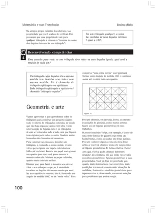 Matemática e suas Tecnologias Ensino Médio
100
Os antigos gregos também descobriram essa
propriedade que você acabou de verificar. Eles
provaram que essa propriedade vale para
qualquer triângulo e criaram o “teorema da soma
dos ângulos internos de um triângulo”:
completar “uma volta inteira” você precisará
formar outro ângulo de medida 180
o
e continuar
assim até recobrir todo seu quadro.
Procure observar, em revistas, livros, ou mesmo
exposições de pinturas, como muitos artistas
fazem uso de figuras geométricas em seus
trabalhos.
O pintor brasileiro Volpe, por exemplo, é autor de
uma série famosa de quadros cujo tema são
bandeirinhas, como as usadas em festas juninas.
Procure conhecer alguma coisa da obra desse
artista e você irá observar como ele lançou mão
de figuras geométricas de forma criativa e bela!
Até aqui, você já pôde observar diferentes
situações do cotidiano, em que estão envolvidos
conceitos geométricos: figuras geométricas e suas
propriedades. Você já deve ter percebido que,
quanto mais dominarmos esses conceitos, mais
condições teremos de compreender situações da
realidade, desenvolver modelos geométricos para
representá-las e, desse modo, encontrar soluções
para problemas que podem surgir.
4
Desenvolvendo competências
Uma questão para você: se um triângulo tiver todos os seus ângulos iguais, qual será a
medida de cada um?
Em um triângulo qualquer, a soma
das medidas de seus ângulos internos
é igual a 180o
.
Um triângulo cujos ângulos têm a mesma
medida tem também seus lados com
mesma medida. Ele é chamado de
triângulo eqüiângulo ou eqüilátero.
Todo triângulo eqüiângulo e eqüilátero é
chamado “triângulo regular”.
Geometria e arte
Vamos aproveitar o que aprendemos sobre os
triângulos para construir um pequeno quadro
todo recoberto de triângulos coloridos, de modo
que não haja espaços vazios entre eles e nem
sobreposição de figuras, isto é, os triângulos
devem ser colocados lado a lado, sem que fiquem
com alguma parte sobre o outro. Quadros assim
formados são chamados de mosaicos.
Para construir seu mosaico, desenhe um
triângulo, e, tomando-o como molde, recorte
várias peças iguais em papéis coloridos (use
folhas de revistas). Recorte em papel mais grosso
um quadro para que você possa montar o
mosaico sobre ele. Misture as peças coloridas,
quanto mais colorido melhor.
Observe que, para fazer o mosaico sem deixar
vãos e sem sobrepor as peças, é necessário
encaixar os ângulos do mesmo modo que você
fez na experiência anterior, isto é, formando um
ângulo de medida 180
o
, ou de “meia volta”. Para
Figura 25
 