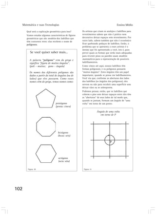 Matemática e suas Tecnologias Ensino Médio
102
Qual será a explicação geométrica para isso?
Vamos estudar algumas características de figuras
geométricas que são modelos dos ladrilhos que
têm contornos retos: elas recebem o nome de
polígonos.
Se você quiser saber mais...
pentágono
(penta: cinco)
hexágono
(hexa: seis)
octógono
(octo: oito)
A palavra “polígono” vem do grego e
significa “figura de muitos ângulos”.
(poli – muitos; gono – ângulo)
Os nomes dos diferentes polígonos são
dados a partir do total de ângulos (ou de
lados) que eles possuem. Como esses
nomes vêm do grego, temos nomes como:
Os artistas que criam os azulejos e ladrilhos para
revestimentos sabem que não é prático nem
decorativo deixar espaços sem revestimento. Por
outro lado, sabem também que não é econômico
ficar quebrando pedaços de ladrilhos. Então, o
problema que se apresenta a esses artistas é o
mesmo que foi apresentado a você, isto é, para
prever quais as formas que serão mais adequadas
para revestir pisos ou paredes usam modelos
matemáticos para a representação de possíveis
ladrilhamentos.
Como vimos até aqui, nossos ladrilhos têm
formas poligonais; e os polígonos possuem
“muitos ângulos”. Estes ângulos têm um papel
importante, quando se pensa em ladrilhamentos.
Você viu que, conforme as aberturas dos lados
dos ladrilhos (os ângulos dos polígonos), eles
servem ou não para recobrir uma superfície sem
deixar vãos ou se sobreporem.
Podemos pensar, então, que os ladrilhos que
cobrem o piso sem deixar espaços entre eles têm
as “aberturas” de seus lados de tal modo que,
quando se juntam, formam um ângulo de “uma
volta” em torno de um ponto:
Ângulo de uma volta
em torno de P
Figura 30 Figura 31
 