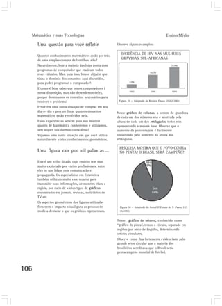 Matemática e suas Tecnologias Ensino Médio
106
Uma questão para você refletir
Quantos conhecimentos matemáticos estão por trás
de uma simples compra de ladrilhos, não?
Naturalmente, hoje a maioria das lojas conta com
programas de computador que realizam todos
esses cálculos. Mas, para isso, houve alguém que
tinha o domínio dos conceitos aqui discutidos,
para poder programar o computador!
E como é bom saber que temos computadores à
nossa disposição, mas não dependemos deles,
porque dominamos os conceitos necessários para
resolver o problema!
Pense em uma outra situação de compras em seu
dia-a- dia e procure listar quantos conceitos
matemáticos estão envolvidos nela.
Essas experiências servem para nos mostrar
quanto de Matemática conhecemos e utilizamos,
sem sequer nos darmos conta disso!
Vejamos uma outra situação em que você utiliza
naturalmente vários conhecimentos geométricos.
Uma figura vale por mil palavras ...
Esse é um velho ditado, cujo espírito tem sido
muito explorado por vários profissionais, entre
eles os que lidam com comunicação e
propaganda. Os especialistas em Estatística
também utilizam muito esse recurso para
transmitir suas informações, de maneira clara e
rápida, por meio de vários tipos de gráficos
encontrados em jornais, revistas, noticiários de
TV etc.
Os aspectos geométricos das figuras utilizadas
fornecem o impacto visual para as pessoas de
modo a destacar o que os gráficos representam.
Observe alguns exemplos:
Nesse gráfico de colunas, a ordem de grandeza
de cada um dos números nos é mostrada pela
altura de cada um dos retângulos, todos eles
apresentando a mesma base. Observe que o
aumento da porcentagem é facilmente
visualizado pelo aumento da altura dos
retângulos.
INCIDÊNCIA DE HIV NAS MULHERES
GRÁVIDAS SUL-AFRICANAS
PESQUISA MOSTRA QUE O POVO CONFIA
NO PENTA! O BRASIL SERÁ CAMPEÃO?
Figura 36 — Adaptado do Jornal O Estado de S. Paulo, 22/
06/2002.
Nesse gráfico de setores, conhecido como
“gráfico de pizza”, temos o círculo, separado em
regiões por meio de ângulos, determinando
setores circulares.
Observe como fica fortemente evidenciado pelo
grande setor circular que a maioria dos
brasileiros acreditava que o Brasil seria
pentacampeão mundial de futebol.
Figura 35 — Adaptado da Revista Época, 25/02/2002.
 