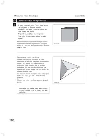 Matemática e suas Tecnologias Ensino Médio
108
Desenvolvendo competências
Se você construir outro “bico” igual a este
e depois unir os dois de maneira
adequada, terá uma caixa em forma de
cubo (como um dado).
Responda e justifique sua resposta:
Essa caixa é uma figura plana ou não
plana?
Examine a caixa construída e verifique quantas
superfícies quadradas de papel você usou para
montá-la. Cada uma dessas superfícies é chamada
face do cubo.
Vamos, agora, a outra experiência:
Desenhe um triângulo eqüilátero, de lados
medindo 4 cm. Recorte, em papel, quatro figuras
iguais a esta. Agora, faça uma construção
semelhante à que você fez com os recortes
quadrados: una três figuras triangulares, em
torno de um mesmo vértice, com fita adesiva, de
modo a obter um “bico”.
Use o quarto recorte triangular como tampa para
fechar essa caixa, que tem a forma de uma
pirâmide.
Observe essa caixa e verifique quantas faces ela
possui.
Dizemos que cada uma das caixas
apresentadas tem a forma de um
poliedro.
8
Figura 39
Figura 40
 