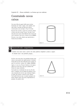 Capítulo IV — Nossa realidade e as formas que nos rodeiam
111
Construindo novas
caixas
Use meia folha de papel sulfite para enrolar,
formando um “tubo”. Apóie, com cuidado, esse
tubo sobre a metade da folha que sobrou,
contornando com um lápis a “boca” do tubo.
Recorte dois círculos a partir do contorno obtido
e feche com eles as duas “bocas” do tubo. Você
tem uma nova caixa, bem diferente das outras que
você construiu. Essa tem a forma de um cilindro.
Procure, à sua volta, objetos que apresentam a
forma de um cilindro.
De fato, essa caixa não é um poliedro porque nem
todas as suas partes são regiões planas. A própria
forma dela nos dá uma indicação para o grupo ao
qual ela pertence: grupo dos corpos redondos.
Agora, é a sua vez. Procure lembrar-se de alguns
objetos do nosso dia-a-dia que também têm
forma de corpos redondos.
Você pode ter se lembrado de um ovo, de uma
bola e, também, de um chapéu de palhaço ou de
uma casquinha de sorvete, que remetem à figura
ao lado, que recebe o nome de cone. Ótimo!
Você pode observar que, se apoiar qualquer um
desses objetos sobre uma mesa, dependendo da
posição, ele poderá rolar.
11
Desenvolvendo competências
Analise essa nova caixa e pense em como poderia completar a frase a seguir.
O cilindro não é um poliedro porque...
Figura 43
Figura 44
 
