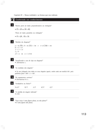 Capítulo IV — Nossa realidade e as formas que nos rodeiam
113
“Outros pares de lados perpendiculares no retângulo”
• PS e SR ou SR e RQ.
“Pares de lados paralelos no retângulo”
• PS e QR , PQ e SR.
Conferindo seu conhecimento
1
2 “Medida da diagonal”
a = m (CB) ; b = m (AC) = 1m e c= m (AB) = 1m
b2
+ c2
= a2
12
+ 12
= a2
2 = a2
= a ou a = 1,41m
3
“As medidas dos ângulos”
• Se um triângulo tem todos os seus ângulos iguais, então cada um medirá 60º, pois
podemos fazer 180°: 3 = 60°.
4
“Os argumentos corretos”
• Alternativas b e c.
5
“Verdadeiro ou Falso?”
• a) F b) V c) F d) V e) F
6
“A medida do ângulo indicado”
• 270º.
7
“Justificando o uso de ripa na diagonal”
• Alternativa c.
“Essa caixa é uma figura plana, ou não plana?”
• É uma figura não plana.
8
 