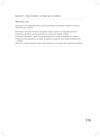 Capítulo IV — Nossa realidade e as formas que nos rodeiam
115
ORIENTAÇÃO FINAL
Para saber se você compreendeu bem o que está apresentado neste capítulo, verifique se está apto a
demonstrar que é capaz de:
• Identificar e interpretar fenômenos de qualquer natureza expressos em linguagem geométrica.
• Construir e identificar conceitos geométricos no contexto da atividade cotidiana.
• Interpretar informações e aplicar estratégias geométricas na solução de problemas do cotidiano.
• Utilizar conceitos geométricos na solução de argumentos propostos como solução de problemas do
cotidiano.
• Recorrer a conceitos geométricos para avaliar propostas de intervenção sobre problemas do cotidiano.
 