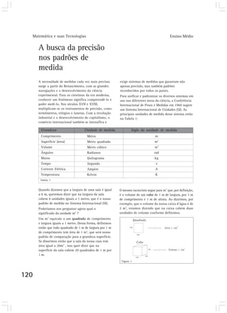 Matemática e suas Tecnologias Ensino Médio
120
A busca da precisão
nos padrões de
medida
A necessidade de medidas cada vez mais precisas
surge a partir do Renascimento, com as grandes
navegações e o desenvolvimento da ciência
experimental. Para os cientistas da era moderna,
conhecer um fenômeno significa compreendê-lo e
poder medi-lo. Nos séculos XVII e XVIII,
multiplicam-se os instrumentos de precisão, como
termômetros, relógios e lunetas. Com a revolução
industrial e o desenvolvimento do capitalismo, o
comércio internacional também se intensifica e
Quando dizemos que a largura de uma sala é igual
a 6 m, queremos dizer que na largura da sala
cabem 6 unidades iguais a 1 metro, que é o nosso
padrão de medida no Sistema Internacional (SI).
Poderíamos nos perguntar agora qual o
significado da unidade m2
?
Um m2
equivale a um quadrado de comprimento
e largura iguais a 1 metro. Dessa forma, definimos
então que todo quadrado de 1 m de largura por 1 m
de comprimento tem área de 1 m2
, que será nosso
padrão de comparação para a grandeza superfície.
Se dissermos então que a sala da nossa casa tem
área igual a 20m2
, isso quer dizer que na
superfície da sala cabem 20 quadrados de 1 m por
1 m.
exige sistemas de medidas que garantam não
apenas precisão, mas também padrões
reconhecidos por todos os países.
Para unificar e padronizar os diversos sistemas em
uso nas diferentes áreas da ciência, a Conferência
Internacional de Pesos e Medidas em 1960 sugere
um Sistema Internacional de Unidades (SI). As
principais unidades de medida desse sistema estão
na Tabela 1:
Grandeza Unidade de medida Sigla da unidade de medida
Comprimento
Superfície (área)
Volume
Ângulos
Massa
Tempo
Corrente Elétrica
Temperatura
Metro
Metro quadrado
Metro cúbico
Radianos
Quilograma
Segundo
Ampère
Kelvin
m
m2
m3
rad
kg
s
A
K
Tabela 1
O mesmo raciocínio segue para m3
que, por definição,
é o volume de um cubo de 1 m de largura, por 1 m
de comprimento e 1 m de altura. Ao dizermos, por
exemplo, que o volume da nossa caixa d’água é de
2 m3
, estamos dizendo que na caixa cabem duas
unidades de volume conforme definimos.
Figura 1
 