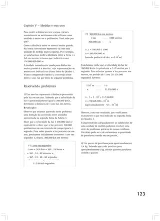 Capítulo V — Medidas e seus usos
123
Para medir a distância entre corpos celestes,
normalmente os astrônomos não utilizam como
unidade o metro ou o quilômetro. Você sabe por
quê?
Como a distância entre os astros é muito grande,
não seria conveniente representá-la com uma
unidade de medida muito pequena. Por exemplo,
se quiséssemos medir a distância entre a Terra e o
Sol em metros, teríamos que indicá-la como
150.000.000.000 m.
A unidade normalmente usada para distâncias
muito grandes é o ano-luz, cuja representação em
metros está indicada na última linha do Quadro 2.
Vamos compreender melhor a conversão entre
metro e ano-luz por meio do seguinte problema.
Resolvendo problemas
3) Um ano-luz representa a distância percorrida
pela luz em um ano. Sabendo que a velocidade da
luz é aproximadamente igual a 300.000 km/s ,
determine a distância de 1 ano-luz em metros.
Resolução:
Observe que estamos querendo neste problema
uma dedução da conversão entre unidades
apresentada na segunda linha da Tabela 3.
Dizer que a velocidade da luz é 300.000 km/s é
equivalente a dizer que a luz percorre 300.000
quilômetros em um intervalo de tempo igual a 1
segundo. Para saber quanto a luz percorre em um
ano, precisamos inicialmente converter 1 ano em
segundos e, depois, 300.000 km em metros:
1º) 1 ano em segundos:
1 ano = 365 dias = 365 . 24 horas =
= 365 . 24 . 60 minutos =
= 365 . 24 . 60 . 60 segundos
31.536.000 segundos
2º) 300.000 km em metros:
1 km 1000 metros
300.000 km x
x .1 = 300.000 x 1000
x = 300.000.000 m
(usando potência de dez, x=3.10
8
m)
Concluímos então que a velocidade da luz de
300.000 km/s é equivalente a 3.10
8
metros por 1
segundo. Para calcular quanto a luz percorre, em
metros, no período de 1 ano (31.536.000
segundos) faremos:
3.10
8
m 1 s
x 31.536.000 s
x . 1 = 3 . 10
8
x 31.536.000
x = 94.608.000 x 10
8
m
(aproximadamente 9,5 . 10
15
m)
Observe, com esse resultado, que verificamos
exatamente o que está indicado na segunda linha
do Quadro 2.
Compreendendo adequadamente as subdivisões de
uma unidade de medida podemos resolver uma
série de problemas práticos do nosso cotidiano.
Um deles pode ser o de estimarmos a quantidade
de parafusos contida em um pacote.
4) Um pacote de parafusos pesa aproximadamente
5,4 kg. Sabendo que cada parafuso pesa
aproximadamente 15g, calcule quantos parafusos
contém o pacote.
 