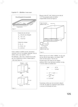 Capítulo V — Medidas e seus usos
125
Cálculo da área da base
A
b
= área de um retângulo
A
b
= 8,5 . 6,5
Ab
= 55,25 m2
Cálculo do volume
V = Ab
. h
V = 55,25 . 0,1
V = 5,525 m3
Como o adubo é vendido em dm3
, precisamos
converter 5,525 m3
na unidade requerida. Você já
refletiu sobre o que significa 1 dm3
?
Por definição, 1 dm3
será o volume de um cubo
que tem comprimento, altura e largura igual a
1 dm (veja Figura 5).
Quantos cubos de 1 dm3
cabem em um cubo de
1 m3
? Essa pergunta pode ser melhor
compreendida através da Figura 6:
Figura 5
Figura 6
Observe que em 1m3
cabem 1.000dm3
, ou seja, que
em um cubo de lados iguais a 1m cabem 1.000
cubos de lados iguais a 1dm (0,1m).
Fazendo agora uma regra de três simples,
podemos obter o que queríamos calcular, ou seja,
o total de adubo na unidade dm3
:
1dm3
10
-3
m3
x 5,525m3
Concluímos, então, que será necessário adquirir
5.525 dm
3
de adubo na cooperativa para realizar
o serviço de fertilização da horta.
Figura 4
 