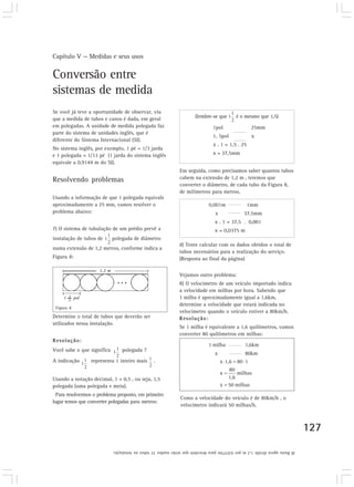 Capítulo V — Medidas e seus usos
127
(lembre-se que é o mesmo que 1,5)
1pol 25mm
1, 5pol x
x . 1 = 1,5 . 25
x = 37,5mm
Conversão entre
sistemas de medida
Se você já teve a oportunidade de observar, viu
que a medida de tubos e canos é dada, em geral
em polegadas. A unidade de medida polegada faz
parte do sistema de unidades inglês, que é
diferente do Sistema Internacional (SI).
No sistema inglês, por exemplo, 1 pé = 1/3 jarda
e 1 polegada = 1/12 pé (1 jarda do sistema inglês
equivale a 0,9144 m do SI).
Resolvendo problemas
Usando a informação de que 1 polegada equivale
aproximadamente a 25 mm, vamos resolver o
problema abaixo:
7) O sistema de tubulação de um prédio prevê a
instalação de tubos de polegada de diâmetro
numa extensão de 1,2 metros, conforme indica a
Figura 8:
Determine o total de tubos que deverão ser
utilizados nessa instalação.
Resolução:
Você sabe o que significa polegada ?
A indicação representa 1 inteiro mais .
Usando a notação decimal, 1 + 0,5 , ou seja, 1,5
polegada (uma polegada e meia).
Para resolvermos o problema proposto, em primeiro
lugar temos que converter polegadas para metros:
Figura 8
Em seguida, como precisamos saber quantos tubos
cabem na extensão de 1,2 m , teremos que
converter o diâmetro, de cada tubo da Figura 8,
de milímetros para metros.
0,001m 1mm
x 37,5mm
x . 1 = 37,5 . 0,001
x = 0,0375 m
d) Tente calcular com os dados obtidos o total de
tubos necessários para a realização do serviço.
(Resposta ao final da página)
Vejamos outro problema:
8) O velocímetro de um veículo importado indica
a velocidade em milhas por hora. Sabendo que
1 milha é aproximadamente igual a 1,6km,
determine a velocidade que estará indicada no
velocímetro quando o veículo estiver a 80km/h.
Resolução:
Se 1 milha é equivalente a 1,6 quilômetros, vamos
converter 80 quilômetros em milhas:
d)Bastaagoradividir1,2mpor0,0375mparadescobrirqueserãousados32tubosnainstalação.
1 milha 1,6km
x 80km
Como a velocidade do veículo é de 80km/h , o
velocímetro indicará 50 milhas/h.
 