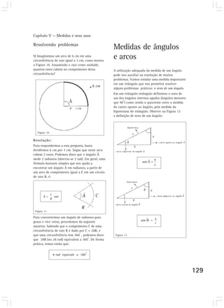 Capítulo V — Medidas e seus usos
129
Resolvendo problemas
9) Imaginemos um arco de 6 cm em uma
circunferência de raio igual a 3 cm, como mostra
a Figura 10. Assumindo o raio como unidade,
quantos raios cabem no comprimento desta
circunferência?
Medidas de ângulos
e arcos
A utilização adequada da medida de um ângulo
pode nos auxiliar na resolução de muitos
problemas. Vamos estudar uma medida importante
em um triângulo que nos permitirá resolver
alguns problemas práticos: o seno de um ângulo.
Em um triângulo retângulo definimos o seno de
um dos ângulos internos agudos (ângulos menores
que 90
o
) como sendo o quociente entre a medida
do cateto oposto ao ângulo, pela medida da
hipotenusa do triângulo. Observe na Figura 12
a definição de seno de um ângulo:
Figura 11
Figura 12
Figura 10
Resolução:
Para respondermos a esta pergunta, basta
dividirmos 6 cm por 3 cm. Segue que neste arco
cabem 2 raios. Podemos dizer que o ângulo Â
mede 2 radianos (abrevia-se 2 rad). Em geral, uma
fórmula bastante simples que nos ajuda a
encontrar um ângulo Â em radianos, a partir de
um arco de comprimento igual a C em um círculo
de raio R, é:
Para convertermos um ângulo de radianos para
graus e vice versa, procedemos da seguinte
maneira. Sabendo que o comprimento C de uma
circunferência de raio R é dado por C = 2 R, e
que uma circunferência tem 360
º
, podemos dizer
que 2 R (ou 2 rad) equivalem a 360
o
. De forma
prática, temos então que:
rad equivale a 180
o
^
 