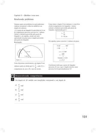 Capítulo V — Medidas e seus usos
131
Resolvendo problemas
Vejamos agora um problema no qual poderemos
explorar novamente a idéia da medida de um
ângulo em radianos.
11) A ponta de um limpador de pára-brisa de 45 cm
de comprimento percorreu um arco de 1 radiano.
Calcule a distância percorrida pela ponta do
limpador e, em seguida, calcule um valor
aproximado em graus para o ângulo percorrido
pela ponta do limpador.
Resolução:
Como discutimos anteriormente, um ângulo Â em
radianos pode ser obtido por , onde C é o
comprimento do arco e R o raio do círculo.
Como temos o ângulo Â em radianos e o raio R do
círculo (comprimento do limpador) , iremos
calcular a distância percorrida pela ponta do
limpador, representada por C:
Em seguida, vamos converter 1 radiano em graus:
rad 180
o
1 rad x
5
Desenvolvendo competências
Um ângulo de 30o
medido com transferidor corresponde a um ângulo de
a)
b)
c)
d)
Figura 13
Concluímos então que a ponta do limpador
percorreu 45 cm, e que o ângulo descrito nesse
percurso foi de aproximadamente 57°.
 