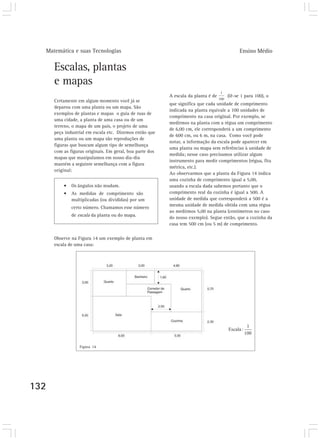 Matemática e suas Tecnologias Ensino Médio
132
Escalas, plantas
e mapas
Certamente em algum momento você já se
deparou com uma planta ou um mapa. São
exemplos de plantas e mapas o guia de ruas de
uma cidade, a planta de uma casa ou de um
terreno, o mapa de um país, o projeto de uma
peça industrial em escala etc. Dizemos então que
uma planta ou um mapa são reproduções de
figuras que buscam algum tipo de semelhança
com as figuras originais. Em geral, boa parte dos
mapas que manipulamos em nosso dia-dia
mantém a seguinte semelhança com a figura
original:
• Os ângulos não mudam.
• As medidas de comprimento são
multiplicadas (ou divididas) por um
certo número. Chamamos esse número
de escala da planta ou do mapa.
Observe na Figura 14 um exemplo de planta em
escala de uma casa:
A escala da planta é de (lê-se 1 para 100), o
que significa que cada unidade de comprimento
indicada na planta equivale a 100 unidades de
comprimento na casa original. Por exemplo, se
medirmos na planta com a régua um comprimento
de 6,00 cm, ele corresponderá a um comprimento
de 600 cm, ou 6 m, na casa. Como você pode
notar, a informação da escala pode aparecer em
uma planta ou mapa sem referências à unidade de
medida; nesse caso precisamos utilizar algum
instrumento para medir comprimentos (régua, fita
métrica, etc.).
Ao observarmos que a planta da Figura 14 indica
uma cozinha de comprimento igual a 5,00,
usando a escala dada sabemos portanto que o
comprimento real da cozinha é igual a 500. A
unidade de medida que corresponderá a 500 é a
mesma unidade de medida obtida com uma régua
ao medirmos 5,00 na planta (centímetros no caso
do nosso exemplo). Segue então, que a cozinha da
casa tem 500 cm (ou 5 m) de comprimento.
Figura 14
 