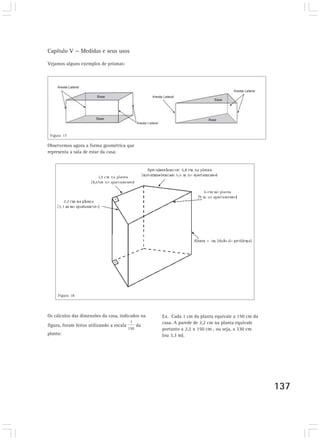 Capítulo V — Medidas e seus usos
137
Vejamos alguns exemplos de prismas:
Observemos agora a forma geométrica que
representa a sala de estar da casa:
Figura 17
Figura 18
Os cálculos das dimensões da casa, indicados na
figura, foram feitos utilizando a escala da
planta:
Ex. Cada 1 cm da planta equivale a 150 cm da
casa. A parede de 2,2 cm na planta equivale
portanto a 2,2 x 150 cm , ou seja, a 330 cm
(ou 3,3 m).
 