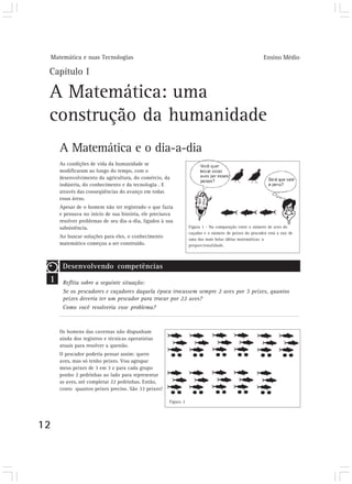 Matemática e suas Tecnologias Ensino Médio
12
Capítulo I
A Matemática: uma
construção da humanidade
A Matemática e o dia-a-dia
As condições de vida da humanidade se
modificaram ao longo do tempo, com o
desenvolvimento da agricultura, do comércio, da
indústria, do conhecimento e da tecnologia . E
através das conseqüências do avanço em todas
essas áreas.
Apesar de o homem não ter registrado o que fazia
e pensava no início de sua história, ele precisava
resolver problemas de seu dia-a-dia, ligados à sua
subsistência.
Ao buscar soluções para eles, o conhecimento
matemático começou a ser construído.
Figura 1 - Na comparação entre o número de aves do
caçador e o número de peixes do pescador está a raiz de
uma das mais belas idéias matemáticas: a
proporcionalidade.
1
Desenvolvendo competências
Reflita sobre a seguinte situação:
Se os pescadores e caçadores daquela época trocassem sempre 2 aves por 3 peixes, quantos
peixes deveria ter um pescador para trocar por 22 aves?
Como você resolveria esse problema?
Os homens das cavernas não dispunham
ainda dos registros e técnicas operatórias
atuais para resolver a questão.
O pescador poderia pensar assim: quero
aves, mas só tenho peixes. Vou agrupar
meus peixes de 3 em 3 e para cada grupo
ponho 2 pedrinhas ao lado para representar
as aves, até completar 22 pedrinhas. Então,
conto quantos peixes preciso. São 33 peixes!
Figura 2
 