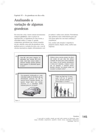 Capítulo VI — As grandezas no dia-a-dia
145
Analisando a
variação de algumas
grandezas
Em nosso dia-a-dia, é muito comum necessitarmos
comparar grandezas, como os preços no
supermercado, os ingredientes de uma receita, a
velocidade média e o tempo. E, quando
comparamos, percebemos que existem situações
em que, sabendo como uma das grandezas varia,
podemos prever a variação da outra com o uso de
cálculos matemáticos simples. Informalmente você
já conhece e utiliza esses cálculos. Pretendemos
aqui aprimorar esses conhecimentos para que
você possa aplicá-los com mais confiança e
consistência.
Leia, analise cada situação e responda às
perguntas abaixo. Depois, então, confira suas
respostas:
Figura 4
Grandeza
é o que pode ser medido, contado, que pode sofrer aumento ou diminuição, como:
tempo, velocidade, comprimento, superfície, volume, massa, capacidade, temperatura,
quantidade, custo etc.
 