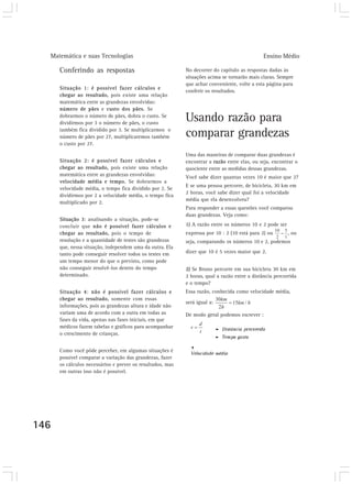 Matemática e suas Tecnologias Ensino Médio
146
Conferindo as respostas
Situação 1: é possível fazer cálculos e
chegar ao resultado, pois existe uma relação
matemática entre as grandezas envolvidas:
número de pães e custo dos pães. Se
dobrarmos o número de pães, dobra o custo. Se
dividirmos por 3 o número de pães, o custo
também fica dividido por 3. Se multiplicarmos o
número de pães por 27, multiplicaremos também
o custo por 27.
Situação 2: é possível fazer cálculos e
chegar ao resultado, pois existe uma relação
matemática entre as grandezas envolvidas:
velocidade média e tempo. Se dobrarmos a
velocidade média, o tempo fica dividido por 2. Se
dividirmos por 2 a velocidade média, o tempo fica
multiplicado por 2.
Situação 3: analisando a situação, pode-se
concluir que não é possível fazer cálculos e
chegar ao resultado, pois o tempo de
resolução e a quantidade de testes são grandezas
que, nessa situação, independem uma da outra. Ela
tanto pode conseguir resolver todos os testes em
um tempo menor do que o previsto, como pode
não conseguir resolvê-los dentro do tempo
determinado.
Situação 4: não é possível fazer cálculos e
chegar ao resultado, somente com essas
informações, pois as grandezas altura e idade não
variam uma de acordo com a outra em todas as
fases da vida, apenas nas fases iniciais, em que
médicos fazem tabelas e gráficos para acompanhar
o crescimento de crianças.
Como você pôde perceber, em algumas situações é
possível comparar a variação das grandezas, fazer
os cálculos necessários e prever os resultados, mas
em outras isso não é possível.
No decorrer do capítulo as respostas dadas às
situações acima se tornarão mais claras. Sempre
que achar conveniente, volte a esta página para
conferir os resultados.
Usando razão para
comparar grandezas
Uma das maneiras de comparar duas grandezas é
encontrar a razão entre elas, ou seja, encontrar o
quociente entre as medidas dessas grandezas.
Você sabe dizer quantas vezes 10 é maior que 2?
E se uma pessoa percorre, de bicicleta, 30 km em
2 horas, você sabe dizer qual foi a velocidade
média que ela desenvolveu?
Para responder a essas questões você comparou
duas grandezas. Veja como:
1) A razão entre os números 10 e 2 pode ser
expressa por 10 : 2 (10 está para 2) ou , ou
seja, comparando os números 10 e 2, podemos
dizer que 10 é 5 vezes maior que 2.
2) Se Bruno percorre em sua bicicleta 30 km em
2 horas, qual a razão entre a distância percorrida
e o tempo?
Essa razão, conhecida como velocidade média,
será igual a:
De modo geral podemos escrever :
 
