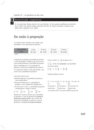Capítulo VI — As grandezas no dia-a-dia
147
Como as razões são iguais, isto é,
= , temos uma proporção, uma igualdade
entre duas razões:
Também podemos escrever:
1
Desenvolvendo competências
Se em cada hora Bruno percorre em sua bicicleta 15 km, quantos quilômetros percorrerá
em 5 horas? Em quanto tempo percorrerá 90 km? Se achar necessário, construa uma
tabela para organizar esses dados.
Da razão à proporção
1) A tabela abaixo estabelece uma relação entre
quantidade e custo aproximado de gasolina:
Comparando as grandezas quantidade de gasolina
e custo da gasolina, verifique o que ocorre com o
custo quando dobramos a quantidade de gasolina.
Agora, multiplique por 10 a quantidade de
gasolina. O custo ficou multiplicado por quanto?
E se quisermos reduzir o custo pela metade, o que
ocorre com a quantidade de gasolina?
Você pode observar que:
• Quando dobramos a quantidade de gasolina, o
custo também dobra.
• Quando dividimos por 2 a quantidade de
gasolina, o custo também fica dividido por 2.
• A razão entre o custo e a quantidade de gasolina
correspondente é sempre a mesma:
Quando isto acontece, dizemos que a quantidade
de gasolina e o custo da gasolina são grandezas
diretamente proporcionais e que o valor 1,60
(razão, que corresponde ao preço de 1 litro de
gasolina) é a constante de proporcionalidade.
Quantidade
Custo
Tabela 1
5 litros
R$ 8,00
10 litros
R$ 16,00
20 litros
R$ 32,00
50 litros
R$ 80,00
8 : 5 = 16 : 10
ou
8 está para 5,
assim como
16 está para 10.
8 : 5 = 32 : 20
ou
8 está para 5,
assim como
32 está para 20.
16 : 10 = 80 : 50
ou
16 está para 10,
assim como
80 está para 50.
 