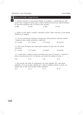 Matemática e suas Tecnologias Ensino Médio
150
4
Desenvolvendo competências
1. Tomando como base a pizza grande dividida em 8 pedaços, e considerando que cada
pessoa coma 2 pedaços de pizza, qual o número máximo de pessoas que poderá participar
de uma festa beneficente onde 150 pizzas serão servidas?
a) 800. b) 600. c) 400. d) 100.
Desenvolvendo competências
2. Analise os itens abaixo e assinale a alternativa correta. (Tome como base a pizza grande
dividida em 8 pedaços).
2.1. Se as 82 pessoas que estavam no encontro que Carlos promoveu comessem somente
1 pedaço de pizza, seriam necessárias e suficientes:
a) 12 pizzas. b) 11 pizzas. c) 10 pizzas. d) 8 pizzas.
2.2. Para servir 20 rapazes que comem quatro pedaços de pizza cada um, seriam
necessárias:
a) 12 pizzas. b) 10 pizzas. c) 9 pizzas. d) 8 pizzas.
2.3. A razão entre o número de pizzas necessárias para servir 24 pessoas e o número de
pizzas necessárias para servir 143 pessoas, que comem dois pedaços de pizza, é:
a) . b) . c) . d) .
Desenvolvendo competências
3. Uma avenida com 600m de comprimento está sendo asfaltada. Em 3 dias foram
asfaltados 150 m da avenida. Supondo que o ritmo de trabalho continue o mesmo, em
quantos dias os 600 m da avenida estarão asfaltados?
a) 9. b) 12. c) 15. d) 18.
 