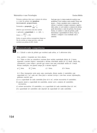 Matemática e suas Tecnologias Ensino Médio
154
Portanto, podemos dizer que o número de atletas
e o valor do prêmio são grandezas
inversamente proporcionais.
Formando a proporção
(observe que invertemos uma das razões)
e aplicando a propriedade 4 . x = 600 . 1,
temos: .
Então, se quatro atletas conseguirem chegar ao
fim da corrida no tempo previsto, cada um
receberá um prêmio de R$ 150,00.
Será que esse é o único modo de resolver esse
problema? Você conhece outro modo? Pense um
pouco ... Como o produto entre o número de
atletas e o prêmio é sempre constante e igual a
600, então, se você conhece o número de atletas,
pode determinar o valor do prêmio. Da mesma
forma, se conhece o valor do prêmio, pode
determinar a quantidade de atletas. Faça os
cálculos e compare o seu resultado com o
anterior.
6
Desenvolvendo competências
6.1. Calcule o valor do prêmio que receberá cada atleta, se 5 obtiverem êxito.
Desenvolvendo competências
Leia, analise e responda aos itens abaixo.
6.2. Todos os dias ao entardecer costumo fazer minha caminhada diária de 2 horas,
seguindo o mesmo trajeto e mantendo a mesma velocidade média de 2,5 km/h. Outro dia,
cronometrei o meu tempo e percebi que estava com uma velocidade média de 5 km/h.
Nessas condições, em quanto tempo fiz o mesmo trajeto?
a) hora. b) hora. c) 1 hora. d) 4 horas.
Desenvolvendo competências
6.3. Para transportar areia para uma construção, foram usados 4 caminhões com
capacidade de 3 m3
cada um. Para fazer o mesmo serviço e com base nessas informações,
podemos concluir que:
a) se a capacidade de cada caminhão fosse de 6 m3
, seriam necessários 8 caminhões.
b) quanto maior a capacidade do caminhão, menor será o número de caminhões
necessários.
c) seriam necessários 10 caminhões, se a capacidade de cada caminhão fosse de 1m3
.
d) a quantidade de caminhões não depende da capacidade de cada caminhão.
 