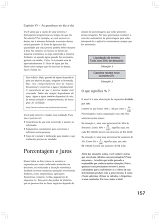 Capítulo VI — As grandezas no dia-a-dia
157
Você sabia que a vazão de uma torneira é
diretamente proporcional ao tempo em que ela
fica aberta? Por exemplo, se você escovar os
dentes em 5 minutos deixando a torneira aberta,
estará gastando 12 litros de água por dia,
quantidade que uma pessoa poderia beber durante
6 dias. No entanto, se escovar os dentes de
maneira econômica, ou seja, mantendo a torneira
fechada e só usando água quando for necessário,
gastará, em média, 1 litro. A economia será de
aproximadamente 11 litros de água por dia.
Pense nisso sempre que for escovar os dentes,
fazer a barba etc.
Para refletir: Hoje, quando há algum desperdício
pelo uso abusivo de água, ninguém se incomoda.
Mas esse comportamento terá de mudar.
Economizar e conservar a água é fundamental.
A consciência de que é preciso mudar está
crescendo. Todos nós sempre dependemos da
água. Agora a água também dependerá de nós,
de nossas atitudes e comportamentos, de nosso
grau de civilidade.
(http://www.tvcultura.com.br/aloescola/ciencias)
Você pode intervir e mudar essa realidade. Para
isso é preciso ter:
• Consciência do que está ocorrendo e manter-se
informado.
• Argumentos consistentes para conversar e
informar outras pessoas.
• Força de vontade e dedicação para mudar o que
realmente precisa ser mudado.
Porcentagem e juros
Quase todos os dias vemos ou ouvimos a
expressão por cento, indicando acréscimo ou
desconto, ou noticiando a situação econômica.
Também ocorrem inúmeras operações envolvendo
dinheiro, como empréstimos, aplicações
financeiras, compra e venda, pagamento de
impostos etc. Boa parte das perdas de dinheiro
que as pessoas têm ao fazer negócios depende do
cálculo de porcentagens que estão presentes
nessas situações. Por isso, precisamos conhecer o
conceito matemático de porcentagem para saber
interpretá-lo e aplicá-lo corretamente sempre que
for necessário.
O que significa % ?
O sinal % é uma abreviação da expressão dividido
por 100.
Lembre-se que lemos 30% = 30 por cento = .
Porcentagem é uma comparação com 100. Nos
anúncios acima temos:
Na situação 1, uma taxa percentual de 30% de
desconto. Como 30% = , significa que, em
cada R$ 100,00, haverá um desconto de R$ 30,00.
Na situação 2, uma taxa percentual de aumento de
2%. Como 2% = , significa que, em cada
R$ 100,00, haverá um aumento de R$ 2,00.
Além das situações acima, você conhece outras
que envolvam cálculos com porcentagem? Pense
um pouco... Acredito que tenha pensado e
respondido que conhece muitas situações. Pois é,
quantas vezes precisamos recorrer à nossa
calculadora para conferirmos se a oferta de um
determinado produto vale a pena mesmo. E como
é bom sabermos efetuar os cálculos e chegarmos
a uma conclusão. Por isso, mãos à obra!
 