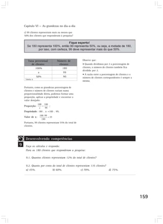 Capítulo VI — As grandezas no dia-a-dia
159
c) 99 clientes representam mais ou menos que
50% dos clientes que responderam à pesquisa?
Observe que:
• Quando dividimos por 2 a porcentagem de
clientes, o número de clientes também fica
dividido por 2.
• A razão entre a porcentagem de clientes e o
número de clientes correspondentes é sempre a
mesma.
Taxa percentual
de clientes
100%
x
50%
180
99
90
Número de
clientes
Tabela 6
9
Desenvolvendo competências
Faça os cálculos e responda:
Para os 180 clientes que responderam a pesquisa:
9.1. Quantos clientes representam 12% do total de clientes?
9.2. Quanto por cento do total de clientes representam 135 clientes?
a) 45%. b) 60%. c) 70%. d) 75%.
Portanto, como as grandezas porcentagem de
clientes e número de clientes variam numa
proporcionalidade direta, podemos formar uma
proporção, aplicar a propriedade e encontrar o
valor desejado:
Proporção: ;
Propriedade: 180 . x =100 . 99;
Valor de x:
Portanto, 99 clientes representam 55% do total de
clientes.
 