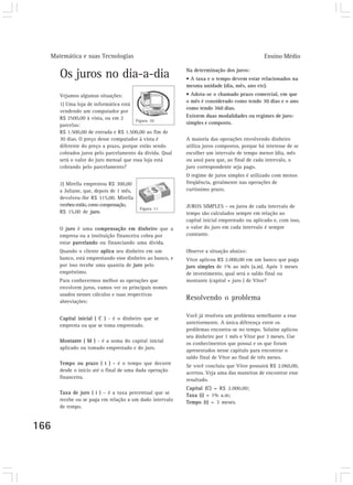 Matemática e suas Tecnologias Ensino Médio
166
Os juros no dia-a-dia
Vejamos algumas situações:
1) Uma loja de informática está
vendendo um computador por
R$ 2500,00 à vista, ou em 2
parcelas:
R$ 1.500,00 de entrada e R$ 1.500,00 ao fim de
30 dias. O preço desse computador à vista é
diferente do preço a prazo, porque estão sendo
cobrados juros pelo parcelamento da dívida. Qual
será o valor do juro mensal que essa loja está
cobrando pelo parcelamento?
2) Mirella emprestou R$ 300,00
a Juliane, que, depois de 1 mês,
devolveu-lhe R$ 315,00. Mirella
recebeuentão,comocompensação,
R$ 15,00 de juro.
O juro é uma compensação em dinheiro que a
empresa ou a instituição financeira cobra por
estar parcelando ou financiando uma dívida.
Quando o cliente aplica seu dinheiro em um
banco, está emprestando esse dinheiro ao banco, e
por isso recebe uma quantia de juro pelo
empréstimo.
Para conhecermos melhor as operações que
envolvem juros, vamos ver os principais nomes
usados nesses cálculos e suas respectivas
abreviações:
Capital inicial ( C ) - é o dinheiro que se
empresta ou que se toma emprestado.
Montante ( M ) - é a soma do capital inicial
aplicado ou tomado emprestado e do juro.
Tempo ou prazo ( t ) - é o tempo que decorre
desde o início até o final de uma dada operação
financeira.
Taxa de juro ( i ) – é a taxa percentual que se
recebe ou se paga em relação a um dado intervalo
de tempo.
Na determinação dos juros:
• A taxa e o tempo devem estar relacionados na
mesma unidade (dia, mês, ano etc).
• Adota-se o chamado prazo comercial, em que
o mês é considerado como tendo 30 dias e o ano
como tendo 360 dias.
Existem duas modalidades ou regimes de juro:
simples e composto.
A maioria das operações envolvendo dinheiro
utiliza juros compostos, porque há interesse de se
escolher um intervalo de tempo menor (dia, mês
ou ano) para que, ao final de cada intervalo, o
juro correspondente seja pago.
O regime de juros simples é utilizado com menos
freqüência, geralmente nas operações de
curtíssimo prazo.
JUROS SIMPLES – os juros de cada intervalo de
tempo são calculados sempre em relação ao
capital inicial emprestado ou aplicado e, com isso,
o valor do juro em cada intervalo é sempre
constante.
Observe a situação abaixo:
Vitor aplicou R$ 2.000,00 em um banco que paga
juro simples de 1% ao mês (a.m). Após 3 meses
de investimento, qual será o saldo final ou
montante (capital + juro ) de Vitor?
Resolvendo o problema
Você já resolveu um problema semelhante a esse
anteriormente. A única diferença entre os
problemas encontra-se no tempo. Solaine aplicou
seu dinheiro por 1 mês e Vitor por 3 meses. Use
os conhecimentos que possui e os que foram
apresentados nesse capítulo para encontrar o
saldo final de Vitor ao final de três meses.
Se você concluiu que Vitor possuirá R$ 2.060,00,
acertou. Veja uma das maneiras de encontrar esse
resultado.
Capital (C) = R$ 2.000,00;
Taxa (i) = 1% a.m;
Tempo (t) = 3 meses.
Figura 10
Figura 11
 