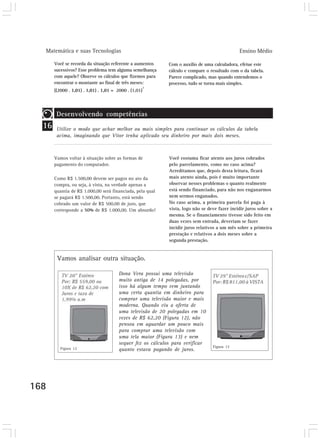 Matemática e suas Tecnologias Ensino Médio
168
Você se recorda da situação referente a aumentos
sucessivos? Esse problema tem alguma semelhança
com aquele? Observe os cálculos que fizemos para
encontrar o montante ao final de três meses:
((2000 . 1,01) . 1,01) . 1,01 = 2000 . (1,01)
3
Vamos voltar à situação sobre as formas de
pagamento do computador.
Como R$ 1.500,00 devem ser pagos no ato da
compra, ou seja, à vista, na verdade apenas a
quantia de R$ 1.000,00 será financiada, pela qual
se pagará R$ 1.500,00. Portanto, está sendo
cobrado um valor de R$ 500,00 de juro, que
corresponde a 50% de R$ 1.000,00. Um absurdo!
16
Desenvolvendo competências
Utilize o modo que achar melhor ou mais simples para continuar os cálculos da tabela
acima, imaginando que Vitor tenha aplicado seu dinheiro por mais dois meses.
Você costuma ficar atento aos juros cobrados
pelo parcelamento, como no caso acima?
Acreditamos que, depois desta leitura, ficará
mais atento ainda, pois é muito importante
observar nesses problemas o quanto realmente
está sendo financiado, para não nos enganarmos
nem sermos enganados.
No caso acima, a primeira parcela foi paga à
vista, logo não se deve fazer incidir juros sobre a
mesma. Se o financiamento tivesse sido feito em
duas vezes sem entrada, deveriam se fazer
incidir juros relativos a um mês sobre a primeira
prestação e relativos a dois meses sobre a
segunda prestação.
Dona Vera possui uma televisão
muito antiga de 14 polegadas, por
isso há algum tempo vem juntando
uma certa quantia em dinheiro para
comprar uma televisão maior e mais
moderna. Quando viu a oferta de
uma televisão de 20 polegadas em 10
vezes de R$ 62,20 (Figura 12), não
pensou em aguardar um pouco mais
para comprar uma televisão com
uma tela maior (Figura 13) e nem
sequer fez os cálculos para verificar
quanto estava pagando de juros.
Com o auxílio de uma calculadora, efetue este
cálculo e compare o resultado com o da tabela.
Parece complicado, mas quando entendemos o
processo, tudo se torna mais simples.
Figura 12 Figura 13
Vamos analisar outra situação.
 