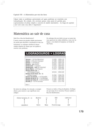 Capítulo VII — A Matemática por trás dos fatos
179
Matemática ao sair de casa
Onde fica a Rua dos Bandeirantes?
É muito comum nas grandes cidades precisarmos
de auxílio para descobrir a localização de uma rua.
Felizmente os catálogos telefônicos dessas
cidades dispõem de mapas que nos ajudam a
resolver esse problema.
Os catálogos têm um índice em que os nomes das
ruas aparecem em ordem alfabética, como este da
Figura 1, da cidade de Campinas, no Estado de
São Paulo.
No início do catálogo, foi colocado o exemplo
abaixo, para mostrar o que significam esses
códigos:
Procure no índice a Praça da Bandeira. Verifique
em que mapa ela se encontra. Procure também a
Rua dos Bandeirantes.
Figura 1
Quase todos os problemas apresentados até agora poderiam ser resolvidos sem
formalização. Na verdade, eles serviram apenas como ponto de partida para
apresentarmos de forma simples o conceito de modelo matemático. Ao longo do capítulo
você verá como essa idéia é importante!
 