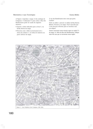 Matemática e suas Tecnologias Ensino Médio
180
A Figura 2 reproduz o mapa 14 do catálogo de
Campinas. A indicação C3 para achar a Rua dos
Bandeirantes pode ser usada da seguinte
maneira:
• Aponte o dedo indicador para a letra C, na
borda direita do mapa.
• Percorra com o dedo na horizontal até a
altura do número 3, na linha de números na
parte inferior do mapa.
A rua dos Bandeirantes deve estar por perto.
Confira!
Volte ao índice e procure os dados da Rua Barata
Ribeiro. Procure-a no mapa. Você concorda que
é um processo eficiente para se localizar ruas
em mapas?
Vamos concentrar nossa atenção agora na região C3
do mapa 14. Além da Rua dos Bandeirantes, indique
mais três ruas que se encontram nessa região.
Figura 2 – Lista Telefônica Listel. Campinas. 2001-2002.
 