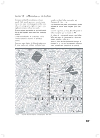 Capítulo VII — A Matemática por trás dos fatos
181
O sistema de identificar regiões que estamos
usando é útil quando queremos encontrar uma
rua ou uma praça num mapa, pois conduz nosso
olhar para uma pequena região do mapa e nessa
região encontramos o local procurado.
Às vezes, porém, precisamos de um critério mais
preciso, em que cada ponto tenha um “endereço”
próprio.
Usando a mesma idéia de localização, vamos
construir uma nova maneira de identificar
pontos:
Observe o mapa abaixo. As linhas de números e
de letras usadas pelo catálogo telefônico foram
trocadas por duas linhas numeradas, que
chamamos de eixos x e y.
Para identificar um ponto, utilizaremos o mesmo
processo de “cruzar” duas direções, agora com
linhas.
Encontre o ponto A no mapa. De onde partem as
linhas tracejadas que se cruzam em A?
Os valores de x e y de onde partem essas linhas
definem o ponto A. Por convenção, escrevemos
sempre primeiro o valor de x.
Assim, o ponto A será representado pelo par de
números (3, 4). Esse par de números é conhecido
como “coordenadas cartesianas” do ponto A.
Figura 3 – Adaptado de Lista Telefônica Listel. Campinas. 2001-2002.
Rua S.
Domingos Sávio
Liceu Salesiano
N. Sra. Auxiliadora
Praça Pres.
Kennedy
Praça
Antonio
B.M
iranda
 
