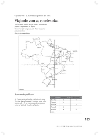 Capítulo VII — A Matemática por trás dos fatos
183
A) Vamos partir de Brasília, em linha reta para
Teresina. Siga pelo mapa. O caminho passa pelos
pontos A, B e C. As coordenadas desses pontos
estão na Tabela 2. Complete a Tabela.
Figura 5
Tabela 2
Cidade Coordenada x Coordenada y
Brasília 0 0
Ponto A 1
Ponto B 4
Ponto C 3
Teresina 4 8
Resolvendo problemas
Afinal, existe alguma relação entre o problema da
padaria e o problema do mapa?
Vamos “viajar” um pouco pelo Brasil enquanto
pensamos nisso.
Observe o mapa abaixo:
Viajando com as coordenadas
A)Completandoatabela:A(1,2);B(2,4);C(3,6)
A
B
C
 