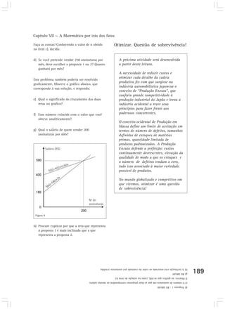 Capítulo VII — A Matemática por trás dos fatos
189
Faça as contas! Conhecendo o valor de n obtido
no item c), decida:
d) Se você pretende vender 250 assinaturas por
mês, deve escolher a proposta 1 ou 2? Quanto
ganhará por mês?
Este problema também poderia ser resolvido
graficamente. Observe o gráfico abaixo, que
corresponde à sua solução, e responda:
e) Qual o significado do cruzamento das duas
retas no gráfico?
f) Esse número coincide com o valor que você
obteve analiticamente?
g) Qual o salário de quem vender 200
assinaturas por mês?
Figura 8
Otimizar. Questão de sobrevivência!
A próxima atividade será desenvolvida
a partir desta leitura.
A necessidade de reduzir custos e
otimizar cada detalhe da cadeia
produtiva fez com que surgisse na
indústria automobilística japonesa o
conceito de “Produção Enxuta”, que
conferiu grande competitividade à
produção industrial do Japão e levou a
indústria ocidental a rever seus
princípios para fazer frente aos
poderosos concorrentes.
O conceito ocidental de Produção em
Massa define um limite de aceitação em
termos de número de defeitos, tamanhos
definidos de estoques de matérias
primas, quantidade limitada de
produtos padronizados. A Produção
Enxuta defende a perfeição: custos
continuamente decrescentes, elevação da
qualidade de modo a que os estoques e
o número de defeitos tendam a zero,
tudo isso associado à maior variedade
possível de produtos.
No mundo globalizado e competitivo em
que vivemos, otimizar é uma questão
de sobrevivência!
h) Procure explicar por que a reta que representa
a proposta 1 é mais inclinada que a que
representa a proposta 2.
d)Proposta1-R$680,00
e)Onúmerodeassinaturaemqueasduaspropostascorrespondemaomesmosalário.
f)Observe,nográficoquen=200,comonasoluçãodoitem(c)
g)R$580,00
h)Ainclinaçãoestáassociadaaovalordacomissãoporassinaturavendida.
 