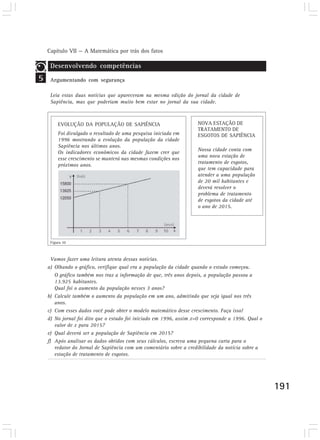 Capítulo VII — A Matemática por trás dos fatos
191
5
Desenvolvendo competências
Argumentando com segurança
Leia estas duas notícias que apareceram na mesma edição do jornal da cidade de
Sapiência, mas que poderiam muito bem estar no jornal da sua cidade.
Figura 10
EVOLUÇÃO DA POPULAÇÃO DE SAPIÊNCIA
Foi divulgado o resultado de uma pesquisa iniciada em
1996 mostrando a evolução da população da cidade
Sapiência nos últimos anos.
Os indicadores econômicos da cidade fazem crer que
esse crescimento se manterá nas mesmas condições nos
próximos anos.
NOVA ESTAÇÃO DE
TRATAMENTO DE
ESGOTOS DE SAPIÊNCIA
Nossa cidade conta com
uma nova estação de
tratamento de esgotos,
que tem capacidade para
atender a uma população
de 20 mil habitantes e
deverá resolver o
problema de tratamento
de esgotos da cidade até
o ano de 2015.
Vamos fazer uma leitura atenta dessas notícias.
a) Olhando o gráfico, verifique qual era a população da cidade quando o estudo começou.
O gráfico também nos traz a informação de que, três anos depois, a população passou a
13.925 habitantes.
Qual foi o aumento da população nesses 3 anos?
b) Calcule também o aumento da população em um ano, admitindo que seja igual nos três
anos.
c) Com esses dados você pode obter o modelo matemático desse crescimento. Faça isso!
d) No jornal foi dito que o estudo foi iniciado em 1996, assim x=0 corresponde a 1996. Qual o
valor de x para 2015?
e) Qual deverá ser a população de Sapiência em 2015?
f) Após analisar os dados obtidos com seus cálculos, escreva uma pequena carta para o
redator do Jornal de Sapiência com um comentário sobre a credibilidade da notícia sobre a
estação de tratamento de esgotos.
 