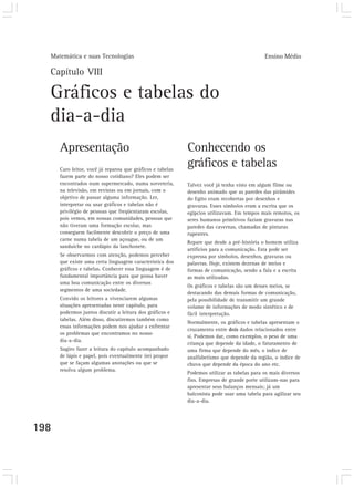 Matemática e suas Tecnologias Ensino Médio
198
Capítulo VIII
Gráficos e tabelas do
dia-a-dia
Conhecendo os
gráficos e tabelas
Talvez você já tenha visto em algum filme ou
desenho animado que as paredes das pirâmides
do Egito eram recobertas por desenhos e
gravuras. Esses símbolos eram a escrita que os
egípcios utilizavam. Em tempos mais remotos, os
seres humanos primitivos faziam gravuras nas
paredes das cavernas, chamadas de pinturas
rupestres.
Repare que desde a pré-história o homem utiliza
artifícios para a comunicação. Esta pode ser
expressa por símbolos, desenhos, gravuras ou
palavras. Hoje, existem dezenas de meios e
formas de comunicação, sendo a fala e a escrita
as mais utilizadas.
Os gráficos e tabelas são um desses meios, se
destacando das demais formas de comunicação,
pela possibilidade de transmitir um grande
volume de informações de modo sintético e de
fácil interpretação.
Normalmente, os gráficos e tabelas apresentam o
cruzamento entre dois dados relacionados entre
si. Podemos dar, como exemplos, o peso de uma
criança que depende da idade, o faturamento de
uma firma que depende do mês, o índice de
analfabetismo que depende da região, o índice de
chuva que depende da época do ano etc.
Podemos utilizar as tabelas para os mais diversos
fins. Empresas de grande porte utilizam-nas para
apresentar seus balanços mensais; já um
balconista pode usar uma tabela para agilizar seu
dia-a-dia.
Apresentação
Caro leitor, você já reparou que gráficos e tabelas
fazem parte do nosso cotidiano? Eles podem ser
encontrados num supermercado, numa sorveteria,
na televisão, em revistas ou em jornais, com o
objetivo de passar alguma informação. Ler,
interpretar ou usar gráficos e tabelas não é
privilégio de pessoas que freqüentaram escolas,
pois vemos, em nossas comunidades, pessoas que
não tiveram uma formação escolar, mas
conseguem facilmente descobrir o preço de uma
carne numa tabela de um açougue, ou de um
sanduíche no cardápio da lanchonete.
Se observarmos com atenção, podemos perceber
que existe uma certa linguagem característica dos
gráficos e tabelas. Conhecer essa linguagem é de
fundamental importância para que possa haver
uma boa comunicação entre os diversos
segmentos de uma sociedade.
Convido os leitores a vivenciarem algumas
situações apresentadas neste capítulo, para
podermos juntos discutir a leitura dos gráficos e
tabelas. Além disso, discutiremos também como
essas informações podem nos ajudar a enfrentar
os problemas que encontramos no nosso
dia-a-dia.
Sugiro fazer a leitura do capítulo acompanhado
de lápis e papel, pois eventualmente irei propor
que se façam algumas anotações ou que se
resolva algum problema.
 