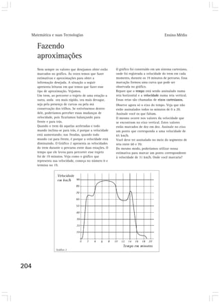 Matemática e suas Tecnologias Ensino Médio
204
Fazendo
aproximações
Nem sempre os valores que desejamos obter estão
marcados no gráfico. Às vezes temos que fazer
estimativas e aproximações para obter a
informação desejada. A situação a seguir
apresenta leituras em que temos que fazer esse
tipo de aproximação. Vejamos.
Um trem, ao percorrer o trajeto de uma estação a
outra, anda ora mais rápido, ora mais devagar,
seja pela presença de curvas ou pela má
conservação dos trilhos. Se estivéssemos dentro
dele, poderíamos perceber essas mudanças de
velocidade, pois ficaríamos balançando para
frente e para trás.
Quando o trem dá aquelas aceleradas e todo
mundo inclina-se para trás, é porque a velocidade
está aumentando; nas freadas, quando todo
mundo cai para frente, é porque a velocidade está
diminuindo. O Gráfico 2 apresenta as velocidades
do trem durante o percurso entre duas estações. O
tempo que ele levou para percorrer esse trajeto
foi de 19 minutos. Veja como o gráfico que
representa sua velocidade, começa no número 0 e
termina no 19.
O gráfico foi construído em um sistema cartesiano,
onde foi registrada a velocidade do trem em cada
momento, durante os 19 minutos de percurso. Essa
marcação formou uma curva que pode ser
observada no gráfico.
Repare que o tempo está sendo assinalado numa
reta horizontal e a velocidade numa reta vertical.
Essas retas são chamadas de eixos cartesianos.
Observe agora só o eixo do tempo. Veja que não
estão assinalados todos os minutos de 0 a 20.
Assinale você os que faltam.
O mesmo ocorre nos valores da velocidade que
se encontram no eixo vertical. Estes valores
estão marcados de dez em dez. Assinale no eixo
um ponto que corresponda a uma velocidade de
65 km/h.
Você deve ter assinalado no meio do segmento de
reta entre 60 e 70.
Do mesmo modo, poderíamos utilizar nossa
estimativa para marcar um ponto correspondente
à velocidade de 31 km/h. Onde você marcaria?
Gráfico 2
 