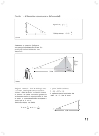 Capítulo I — A Matemática: uma construção da humanidade
19
Hoje usa-se:
Egípcios usavam:
tg v
h
=
cotg h
v
=
Atualmente, os topógrafos dispõem de
instrumentos de medida de ângulo que lhes
permitem determinar medidas por vezes
inacessíveis.
tg 30º = h
200
ou 0,57 =
h
200
Desejando saber qual a altura do morro que tinha
à sua frente, um topógrafo colocou-se com seu
teodolito a 200m do morro. Ele sabe que a altura
do teodolito é de 1,60m. Posiciona o aparelho que
lhe fornece a medida do ângulo de visada de parte
do morro: 30°. Consulta uma tabela de tangentes e
verifica que tg 30° = 0,57.
Assim, no triângulo TPM temos:
Figura 8
o que lhe permite calcular h:
h = 200 x 0,57 = 114
O topógrafo conclui que o morro tem
114 + 1,60 = 115,60m de altura.
Figura 9
 