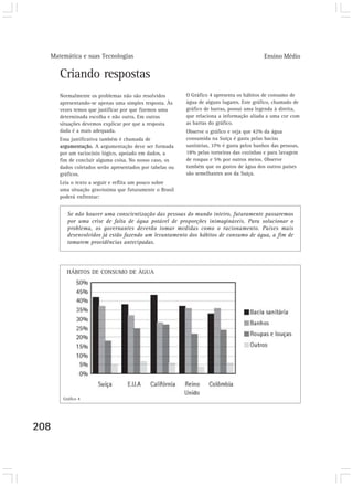 Matemática e suas Tecnologias Ensino Médio
208
Criando respostas
Normalmente os problemas não são resolvidos
apresentando-se apenas uma simples resposta. Às
vezes temos que justificar por que fizemos uma
determinada escolha e não outra. Em outras
situações devemos explicar por que a resposta
dada é a mais adequada.
Essa justificativa também é chamada de
argumentação. A argumentação deve ser formada
por um raciocínio lógico, apoiado em dados, a
fim de concluir alguma coisa. No nosso caso, os
dados coletados serão apresentados por tabelas ou
gráficos.
Leia o texto a seguir e reflita um pouco sobre
uma situação gravíssima que futuramente o Brasil
poderá enfrentar:
Se não houver uma conscientização das pessoas do mundo inteiro, futuramente passaremos
por uma crise de falta de água potável de proporções inimagináveis. Para solucionar o
problema, os governantes deverão tomar medidas como o racionamento. Países mais
desenvolvidos já estão fazendo um levantamento dos hábitos de consumo de água, a fim de
tomarem providências antecipadas.
O Gráfico 4 apresenta os hábitos de consumo de
água de alguns lugares. Este gráfico, chamado de
gráfico de barras, possui uma legenda à direita,
que relaciona a informação aliada a uma cor com
as barras do gráfico.
Observe o gráfico e veja que 42% da água
consumida na Suíça é gasta pelas bacias
sanitárias, 37% é gasta pelos banhos das pessoas,
18% pelas torneiras das cozinhas e para lavagem
de roupas e 5% por outros meios. Observe
também que os gastos de água dos outros países
são semelhantes aos da Suíça.
Gráfico 4
HÁBITOS DE CONSUMO DE ÀGUA
 