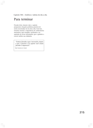 Capítulo VIII — Gráficos e tabelas do dia-a-dia
215215
Para terminar
Prezado leitor, durante todo o capítulo
propusemos situações-problema possíveis de
serem encontradas em seu dia-a-dia. Com isso,
tentamos mostrar a importância do conhecimento
matemático aqui estudado, auxiliando-o na
aquisição de novas informações, que o ajudarão a
exercer melhor sua cidadania.
“Comece fazendo o que é necessário, depois
o que é possível e de repente você estará
fazendo o impossível.”
(São Francisco de Assis)
 