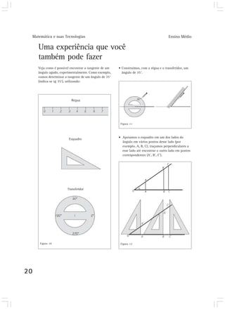 Matemática e suas Tecnologias Ensino Médio
20
Uma experiência que você
também pode fazer
Veja como é possível encontrar a tangente de um
ângulo agudo, experimentalmente. Como exemplo,
vamos determinar a tangente de um ângulo de 35°
(indica-se tg 35°), utilizando:
• Construímos, com a régua e o transferidor, um
ângulo de 35°.
• Apoiamos o esquadro em um dos lados do
ângulo em vários pontos desse lado (por
exemplo, A, B, C); traçamos perpendiculares a
esse lado até encontrar o outro lado em pontos
correspondentes (A’, B’, C’).
Régua
Transferidor
Esquadro
Figura 10
Figura 11
Figura 12
 