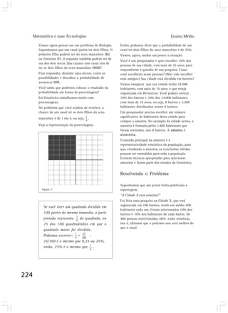 Matemática e suas Tecnologias Ensino Médio
224
Vamos agora pensar em um problema de Biologia.
Suponhamos que um casal queira ter dois filhos. O
primeiro filho poderá ser do sexo masculino (M)
ou feminino (F). O segundo também poderá ser de
um dos dois sexos. Que chance esse casal tem de
ter os dois filhos do sexo masculino (MM)?
Para responder, desenhe uma árvore, conte as
possibilidades e descubra a probabilidade de
acontecer MM.
Você sabia que podemos colocar o resultado da
probabilidade em forma de porcentagem?
Em Estatística trabalhamos muito com
porcentagens.
No problema que você acabou de resolver, a
chance de um casal ter os dois filhos do sexo
masculino é de 1 em 4, ou seja, .
Veja a representação da porcentagem.
Então, podemos dizer que a probabilidade de um
casal ter dois filhos do sexo masculino é de 25%.
Vamos, agora, mudar um pouco a situação.
Você é um pesquisador e quer escolher 10% das
pessoas de sua cidade, com mais de 16 anos, para
responderem à questão de sua pesquisa. Como
você escolheria essas pessoas? (Não vale escolher
seus amigos.) Sua cidade está dividida em bairros?
Vamos imaginar que sua cidade tenha 24.000
habitantes, com mais de 16 anos, e que esteja
organizada em 80 bairros. Você poderá sortear
10% dos bairros e 10% dos 24.000 habitantes,
com mais de 16 anos, ou seja, 8 bairros e 2.400
habitantes distribuídos nestes 8 bairros.
Um pesquisador precisa escolher um número
significativo de habitantes desta cidade para
compor a amostra. No exemplo da cidade acima, a
amostra é formada pelos 2.400 habitantes que
foram sorteados, nos 8 bairros. A amostra é
aleatória.
O sentido principal da amostra é a
representatividade estatística da população, para
que, estudando a amostra, as conclusões obtidas
possam ser estendidas para toda a população.
Existem técnicas apropriadas para selecionar
amostras e fazem parte dos estudos da Estatística.
Resolvendo o Problema
Suponhamos que um jornal tenha publicado a
reportagem:
“A Cidade X está otimista!”
Foi feita uma pesquisa na Cidade X, que está
organizada em 100 bairros, tendo em média 400
habitantes cada um. Foram selecionados 10% dos
bairros e 10% dos habitantes de cada bairro. De
400 pessoas entrevistadas, 60% estão otimistas,
isto é, afirmam que o próximo ano será melhor do
que o atual.
Se você tiver um quadrado dividido em
100 partes do mesmo tamanho, a parte
pintada representa do quadrado, ou
25 dos 100 quadradinhos em que o
quadrado maior foi dividido.
Podemos escrever: = .
25/100 é o mesmo que 0,25 ou 25%,
então, 25% é o mesmo que .
Figura 3
1
4
1
4
1
4
25
100
 