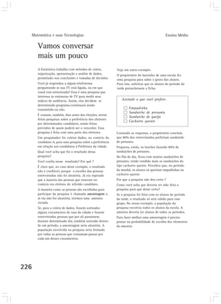 Matemática e suas Tecnologias Ensino Médio
226
Vamos conversar
mais um pouco
A Estatística trabalha com métodos de coleta,
organização, apresentação e análise de dados,
permitindo-nos conclusões e tomadas de decisões.
Você já respondeu a algum telefonema
perguntando se sua TV está ligada, ou em que
canal está sintonizada? Essa é uma pesquisa que
interessa às emissoras de TV para medir seus
índices de audiência. Assim, elas decidem se
determinado programa continuará sendo
transmitido ou não.
É comum, também, dias antes das eleições, serem
feitas pesquisas sobre a preferência dos eleitores
por determinados candidatos, sendo feitas
previsões de quem poderá ser o vencedor. Essa
pesquisa é feita com uma parte dos eleitores.
Um pesquisador foi coletar dados, no comício do
candidato A, para uma pesquisa sobre a preferência
em relação aos candidatos à Prefeitura da cidade.
Qual você acha que foi o resultado dessa
pesquisa?
Você confia nesse resultado? Por quê ?
É claro que, no caso deste exemplo, o resultado
não é confiável, porque a escolha das pessoas
entrevistadas não foi aleatória. Já era esperado
que a maioria das pessoas que estavam no
comício era eleitora do referido candidato.
A maneira como as pessoas são escolhidas para
participar da pesquisa é chamada amostragem e,
se ela não for aleatória, teremos uma amostra
viciada.
Se, para a coleta de dados, fossem sorteados
alguns cruzamentos de ruas da cidade e fossem
entrevistadas pessoas que por ali passassem,
durante determinado dia, também sorteado dentro
de um período, a amostragem seria aleatória. A
população envolvida na pesquisa seria formada
por todas as pessoas que costumam passar por
cada um desses cruzamentos.
Veja um outro exemplo:
O proprietário do barzinho de uma escola fez
uma pesquisa para saber o gosto dos alunos.
Para isto, solicitou que os alunos do período da
tarde preenchessem a ficha:
Contando as respostas, o proprietário concluiu
que 80% dos entrevistados preferiam sanduíche
de presunto.
Preparou, então, os lanches fazendo 80% de
sanduíches de presunto.
No fim do dia, ficou com muitos sanduíches de
presunto, tendo vendido mais os sanduíches do
tipo cachorro quente. Percebeu que, no período
da manhã, os alunos só queriam empadinhas ou
cachorro quente.
Por que a pesquisa não deu certo ?
Como você acha que deveria ter sido feita a
pesquisa para que desse certo?
Se a pesquisa foi feita com os alunos do período
da tarde, o resultado só será válido para esse
grupo. No nosso exemplo, a população da
pesquisa envolvia todos os alunos da escola. A
amostra deveria ter alunos de todos os períodos.
Para fazer melhor uma amostragem é preciso
pensar na probabilidade de escolha dos elementos
da amostra.
Assinale o que você prefere:
Empadinha
Sanduíche de presunto
Sanduíche de queijo
Cachorro quente
 