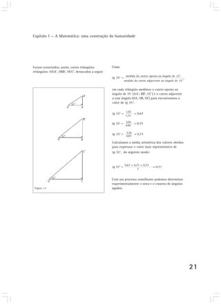 Capítulo I — A Matemática: uma construção da humanidade
21
Foram construídos, assim, vários triângulos
retângulos: OAA’, OBB’, OCC’, destacados a seguir
medida do cateto oposto ao ângulo de 35°
Como
tg 35° = ,
medida do cateto adjascente ao ângulo de 35°
em cada triângulo medimos o cateto oposto ao
ângulo de 35° (AA’, BB’, CC’) e o cateto adjacente
a esse ângulo (OA, OB, OC) para encontrarmos o
valor de tg 35°:
1,02
tg 35° = = 0,67
1,52
3,05
4,06
tg 35º = = 0,75
tg 35º = = 0,733,56
4,83
Calculamos a média aritmética dos valores obtidos
para expressar o valor mais representativo de
tg 35°, do seguinte modo:
tg 35° = = 0,71
0,67 + 0,75 + 0,73
3
Com um processo semelhante podemos determinar
experimentalmente o seno e o cosseno de ângulos
agudos.Figura 13
 