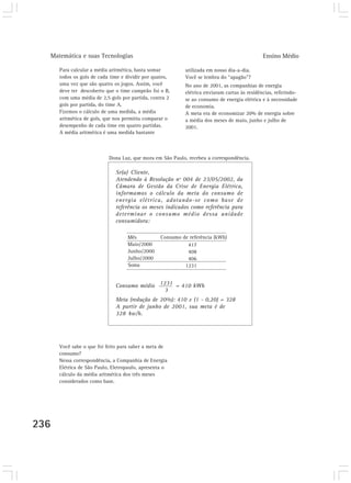 Matemática e suas Tecnologias Ensino Médio
236
Para calcular a média aritmética, basta somar
todos os gols de cada time e dividir por quatro,
uma vez que são quatro os jogos. Assim, você
deve ter descoberto que o time campeão foi o B,
com uma média de 2,5 gols por partida, contra 2
gols por partida, do time A.
Fizemos o cálculo de uma medida, a média
aritmética de gols, que nos permitiu comparar o
desempenho de cada time em quatro partidas.
A média aritmética é uma medida bastante
utilizada em nosso dia-a-dia.
Você se lembra do “apagão”?
No ano de 2001, as companhias de energia
elétrica enviaram cartas às residências, referindo-
se ao consumo de energia elétrica e à necessidade
de economia.
A meta era de economizar 20% de energia sobre
a média dos meses de maio, junho e julho de
2001.
Dona Luz, que mora em São Paulo, recebeu a correspondência.
Você sabe o que foi feito para saber a meta de
consumo?
Nessa correspondência, a Companhia de Energia
Elétrica de São Paulo, Eletropaulo, apresenta o
cálculo da média aritmética dos três meses
considerados como base.
Sr(a) Cliente,
Atendendo à Resolução nº 004 de 23/05/2002, da
Câmara de Gestão da Crise de Energia Elétrica,
informamos o cálculo da meta do consumo de
energia elétrica, adotando-se como base de
referência os meses indicados como referência para
determinar o consumo médio dessa unidade
consumidora:
Consumo médio = 410 kWh
Meta (redução de 20%): 410 x (1 - 0,20) = 328
A partir de junho de 2001, sua meta é de
328 kw/h.
Mês
Maio/2000
Junho/2000
Julho/2000
Soma
417
408
406
1231
Consumo de referência (kWh)
1231
3
 